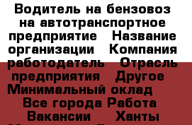 Водитель на бензовоз на автотранспортное предприятие › Название организации ­ Компания-работодатель › Отрасль предприятия ­ Другое › Минимальный оклад ­ 1 - Все города Работа » Вакансии   . Ханты-Мансийский,Белоярский г.